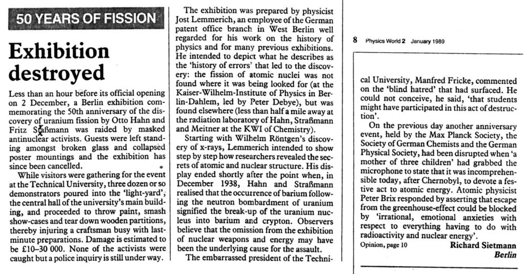 A clipping from “Physics World”, 1989 January number, with the headline “50 Years of Fission : Exhibition destroyed”. Corresponded Richard Sietmann, in Berlin, describes how masked intruders broke into the Technical University on 2 December 1988, less than an hour before the official opening of an exhibit to commemorate the discovery of fission by Hahn and Strassman in 1938, and destroyed it, causing thens of thousands of marks in damage. The University cancelled the exhibition.